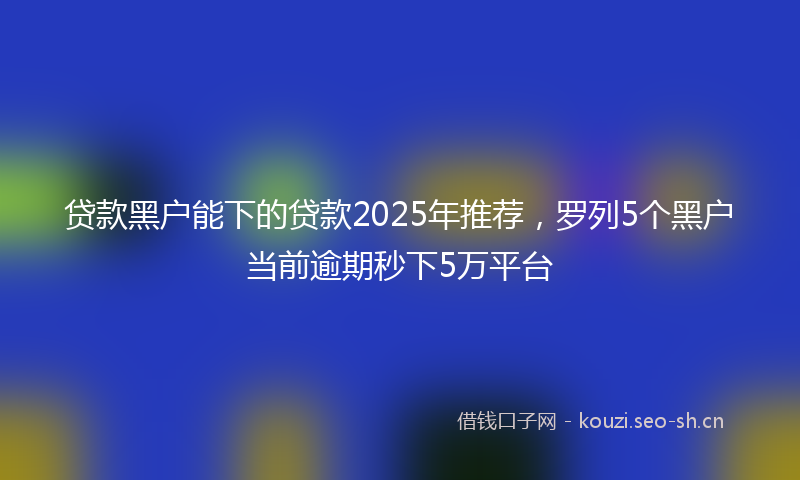 贷款黑户能下的贷款2025年推荐，罗列5个黑户当前逾期秒下5万平台