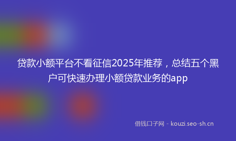 贷款小额平台不看征信2025年推荐，总结五个黑户可快速办理小额贷款业务的app