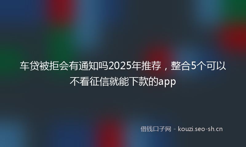 车贷被拒会有通知吗2025年推荐，整合5个可以不看征信就能下款的app