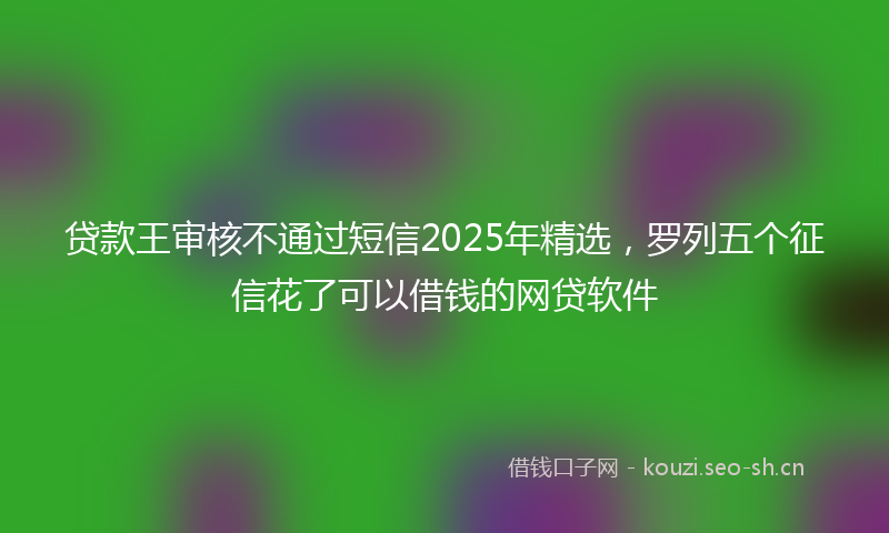 贷款王审核不通过短信2025年精选，罗列五个征信花了可以借钱的网贷软件