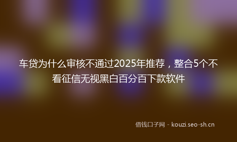 车贷为什么审核不通过2025年推荐，整合5个不看征信无视黑白百分百下款软件