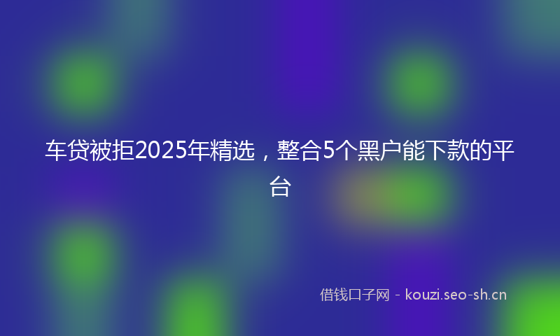 车贷被拒2025年精选，整合5个黑户能下款的平台