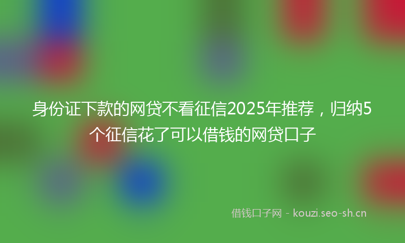 身份证下款的网贷不看征信2025年推荐，归纳5个征信花了可以借钱的网贷口子