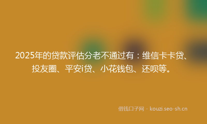 2025年的贷款评估分老不通过有：维信卡卡贷、投友圈、平安i贷、小花钱包、还呗等。