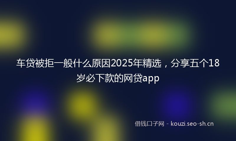 车贷被拒一般什么原因2025年精选，分享五个18岁必下款的网贷app