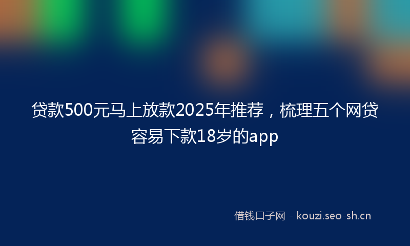 贷款500元马上放款2025年推荐,梳理五个网贷容易下款18岁的app