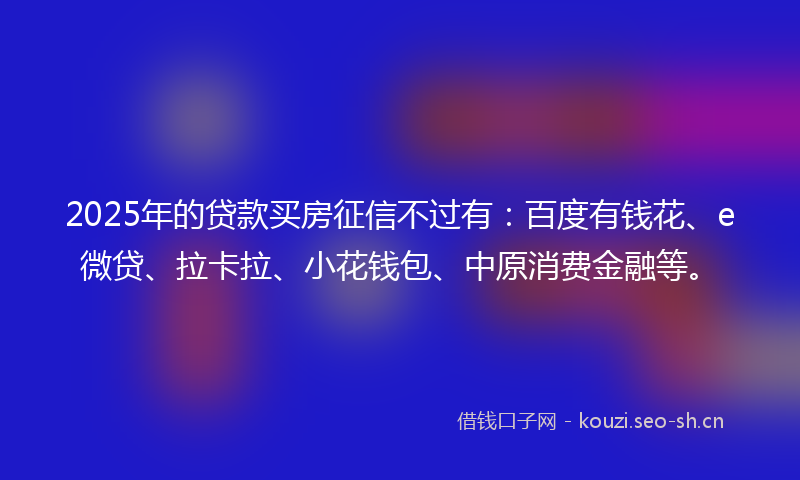 2025年的贷款买房征信不过有：百度有钱花、e微贷、拉卡拉、小花钱包、中原消费金融等。