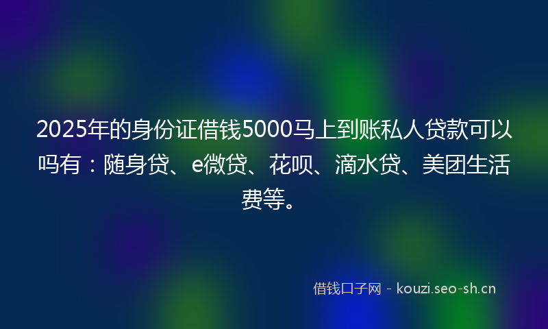 2025年的身份证借钱5000马上到账私人贷款可以吗有：随身贷、e微贷、花呗、滴水贷、美团生活费等。