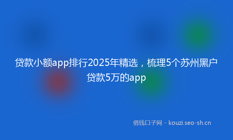 贷款小额app排行2025年精选，梳理5个苏州黑户贷款5万的app
