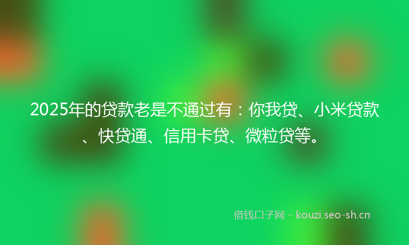 2025年的贷款老是不通过有：你我贷、小米贷款、快贷通、信用卡贷、微粒贷等。
