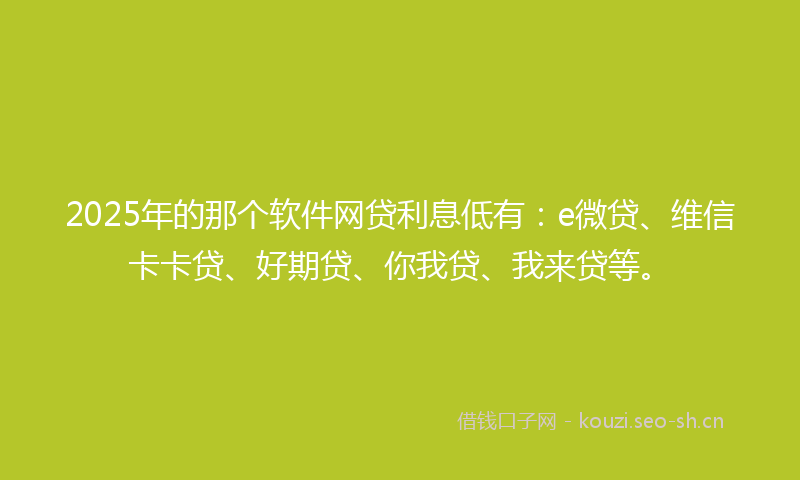 2025年的那个软件网贷利息低有：e微贷、维信卡卡贷、好期贷、你我贷、我来贷等。
