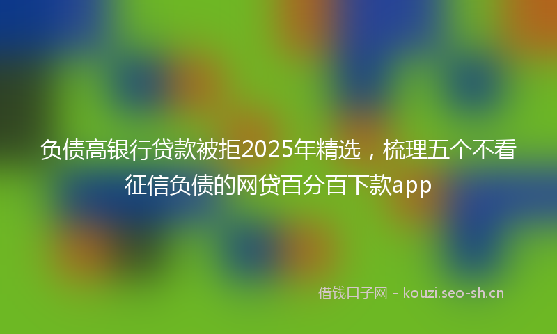 负债高银行贷款被拒2025年精选，梳理五个不看征信负债的网贷百分百下款app