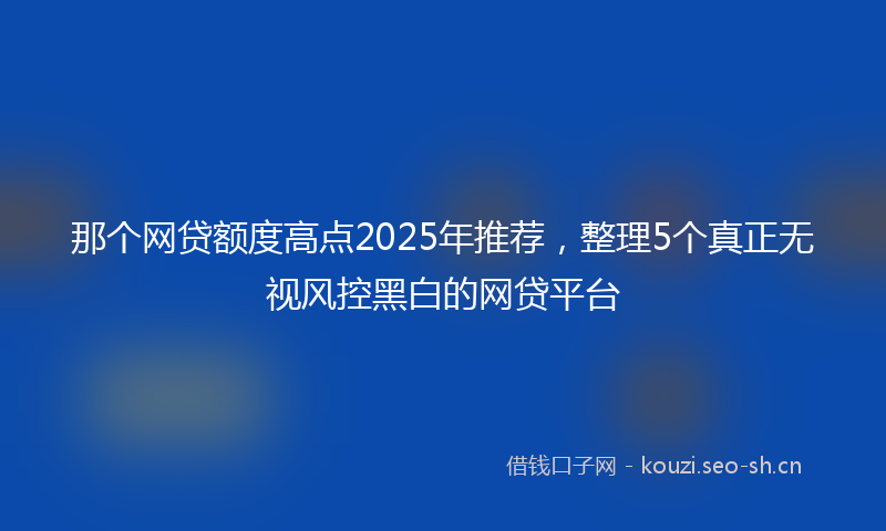 那个网贷额度高点2025年推荐，整理5个真正无视风控黑白的网贷平台
