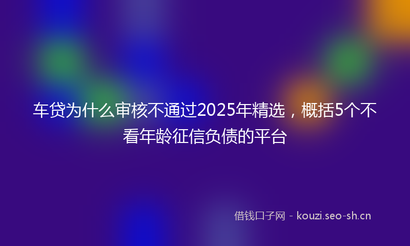 车贷为什么审核不通过2025年精选，概括5个不看年龄征信负债的平台