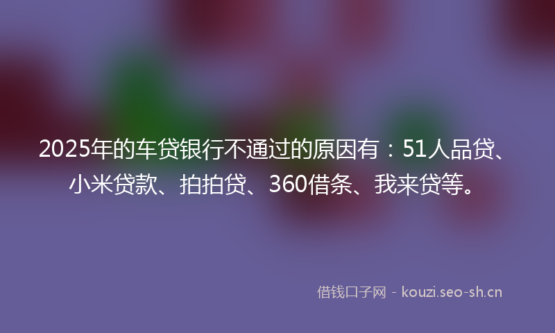 2025年的车贷银行不通过的原因有：51人品贷、小米贷款、拍拍贷、360借条、我来贷等。