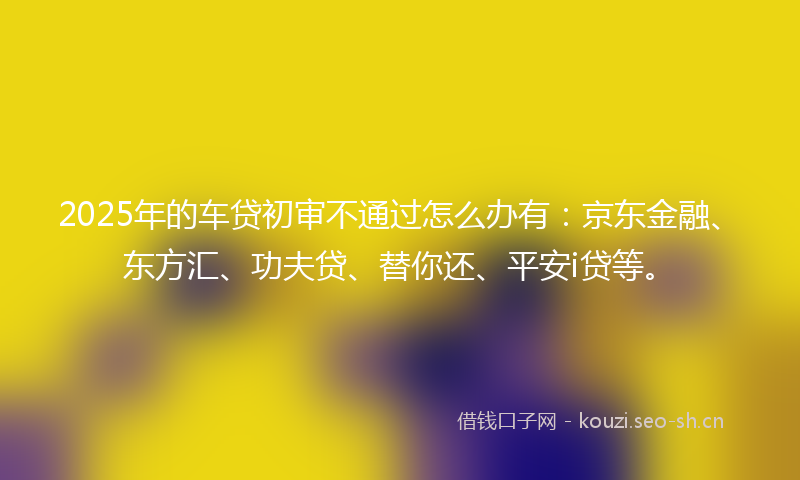 2025年的车贷初审不通过怎么办有：京东金融、东方汇、功夫贷、替你还、平安i贷等。
