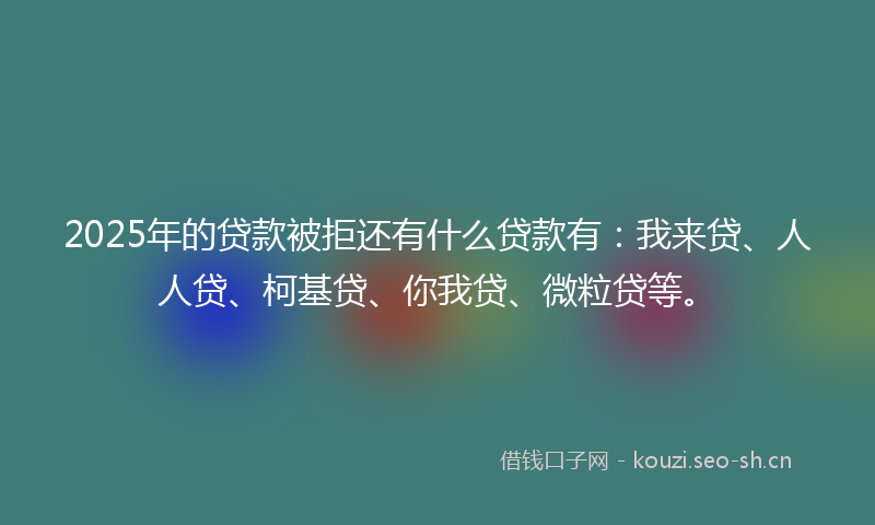 2025年的贷款被拒还有什么贷款有：我来贷、人人贷、柯基贷、你我贷、微粒贷等。