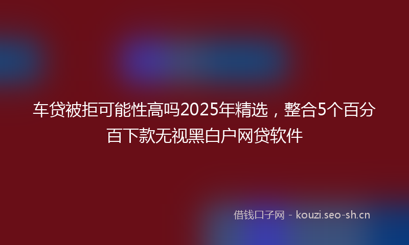 车贷被拒可能性高吗2025年精选,整合5个百分百下款无视黑白户网贷软件