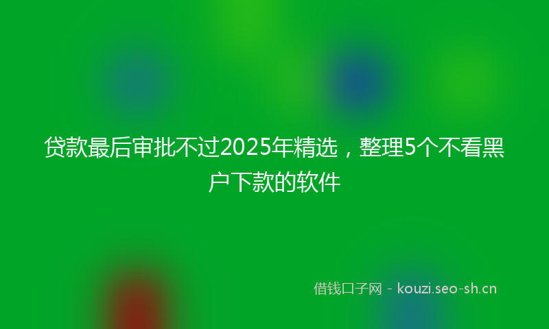 贷款最后审批不过2025年精选，整理5个不看黑户下款的软件