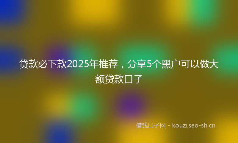 贷款必下款2025年推荐，分享5个黑户可以做大额贷款口子