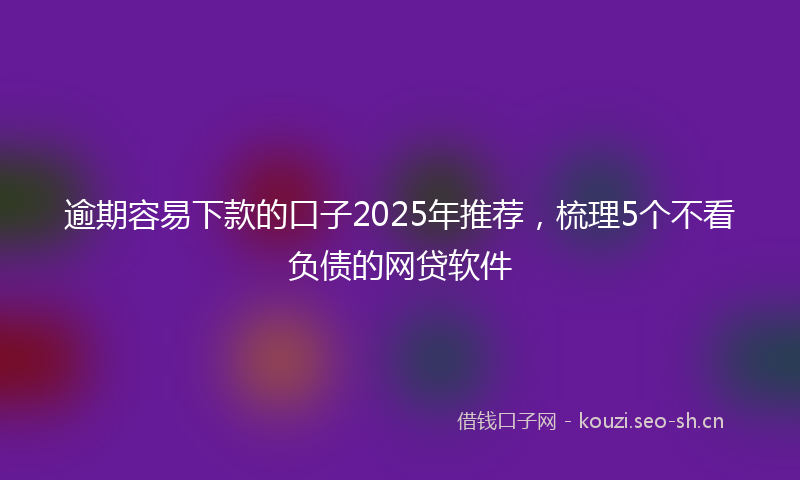 逾期容易下款的口子2025年推荐,梳理5个不看负债的网贷软件