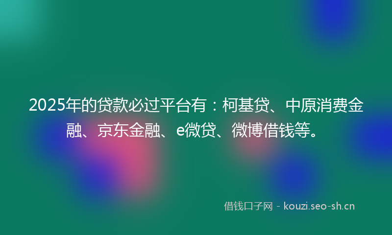 2025年的贷款必过平台有：柯基贷、中原消费金融、京东金融、e微贷、微博借钱等。