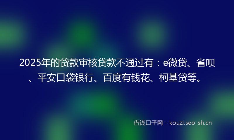 2025年的贷款审核贷款不通过有：e微贷、省呗、平安口袋银行、百度有钱花、柯基贷等。