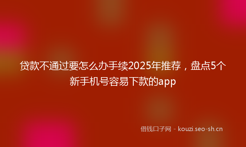 贷款不通过要怎么办手续2025年推荐，盘点5个新手机号容易下款的app