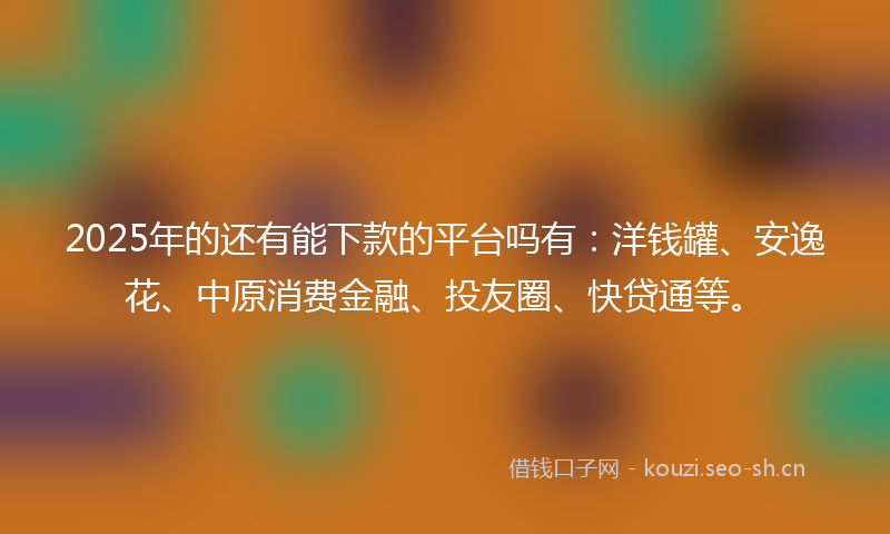 2025年的还有能下款的平台吗有：洋钱罐、安逸花、中原消费金融、投友圈、快贷通等。