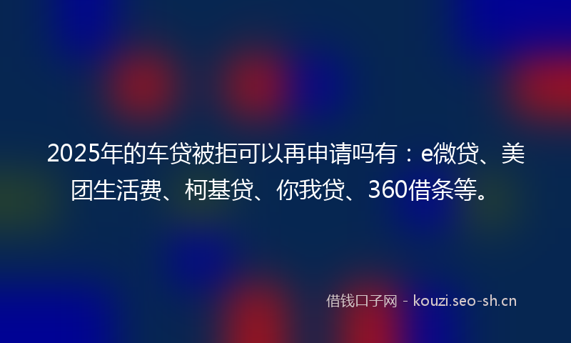 2025年的车贷被拒可以再申请吗有：e微贷、美团生活费、柯基贷、你我贷、360借条等。