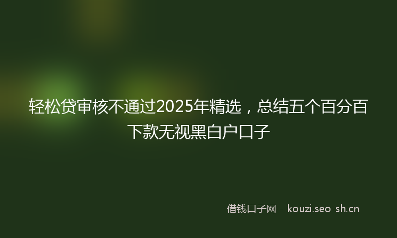 轻松贷审核不通过2025年精选，总结五个百分百下款无视黑白户口子