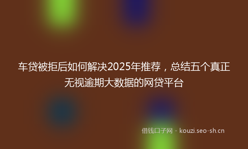 车贷被拒后如何解决2025年推荐,总结五个真正无视逾期大数据的网贷平台