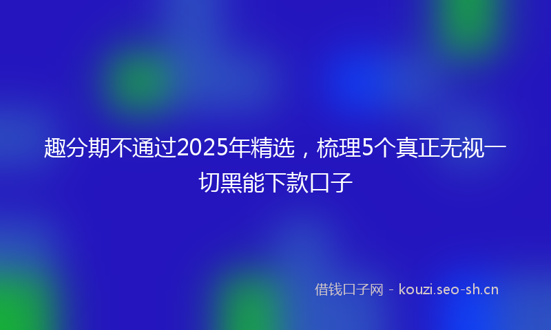 趣分期不通过2025年精选，梳理5个真正无视一切黑能下款口子