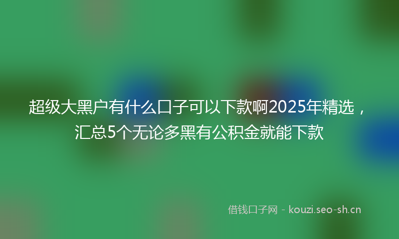 超级大黑户有什么口子可以下款啊2025年精选,汇总5个无论多黑有公积金就能下款