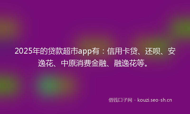 2025年的贷款超市app有:信用卡贷、还呗、安逸花、中原消费金融、融逸花等。