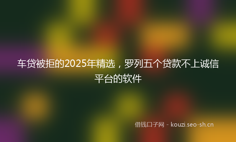车贷被拒的2025年精选,罗列五个贷款不上诚信平台的软件