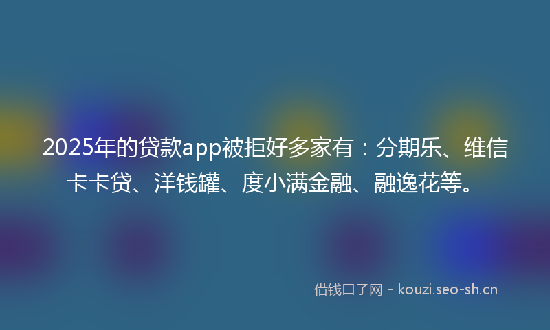 2025年的贷款app被拒好多家有：分期乐、维信卡卡贷、洋钱罐、度小满金融、融逸花等。