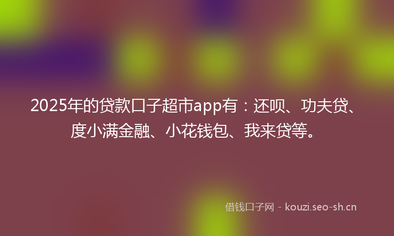 2025年的贷款口子超市app有：还呗、功夫贷、度小满金融、小花钱包、我来贷等。