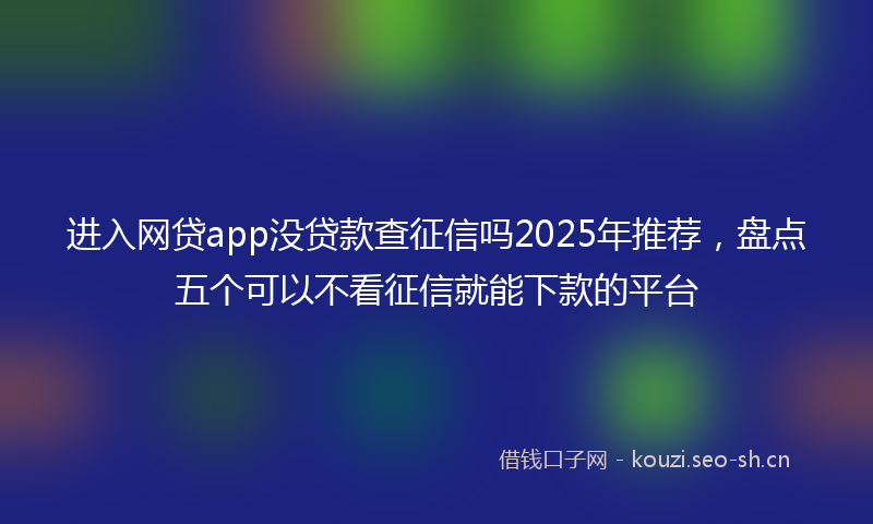 进入网贷app没贷款查征信吗2025年推荐,盘点五个可以不看征信就能下款的平台