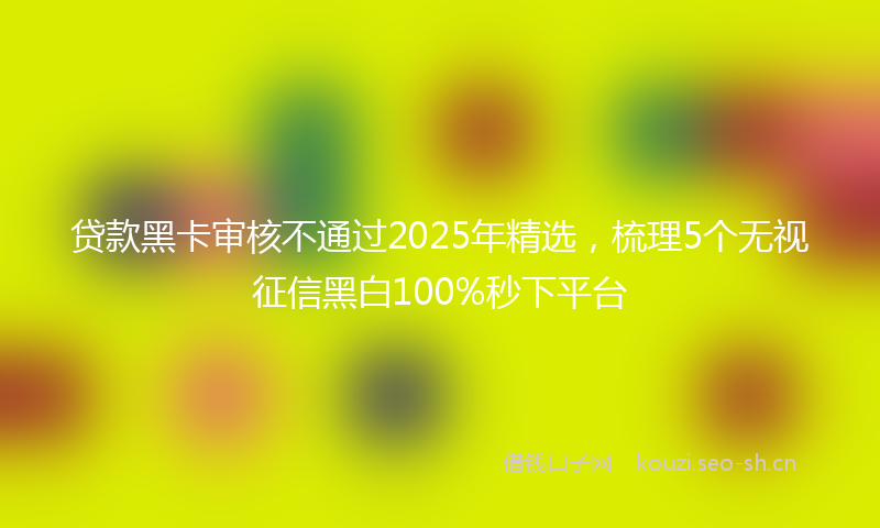 贷款黑卡审核不通过2025年精选,梳理5个无视征信黑白100%秒下平台