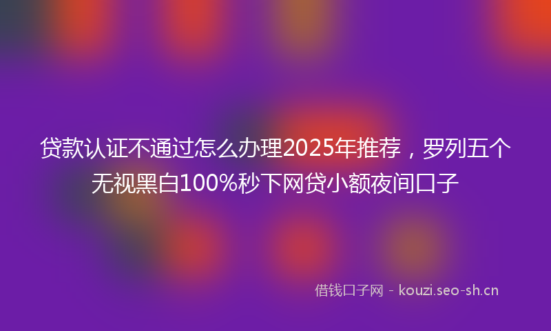 贷款认证不通过怎么办理2025年推荐，罗列五个无视黑白100%秒下网贷小额夜间口子