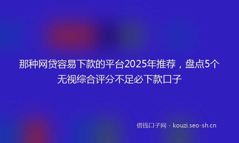 那种网贷容易下款的平台2025年推荐，盘点5个无视综合评分不足必下款口子