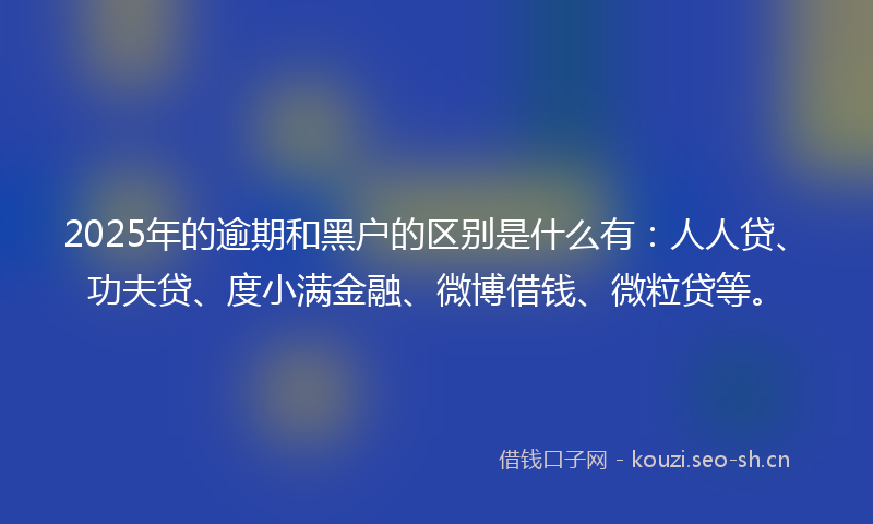 2025年的逾期和黑户的区别是什么有：人人贷、功夫贷、度小满金融、微博借钱、微粒贷等。