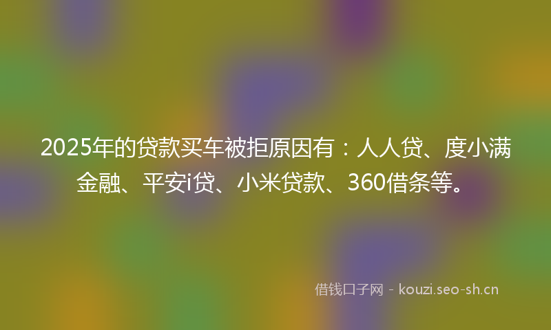 2025年的贷款买车被拒原因有：人人贷、度小满金融、平安i贷、小米贷款、360借条等。