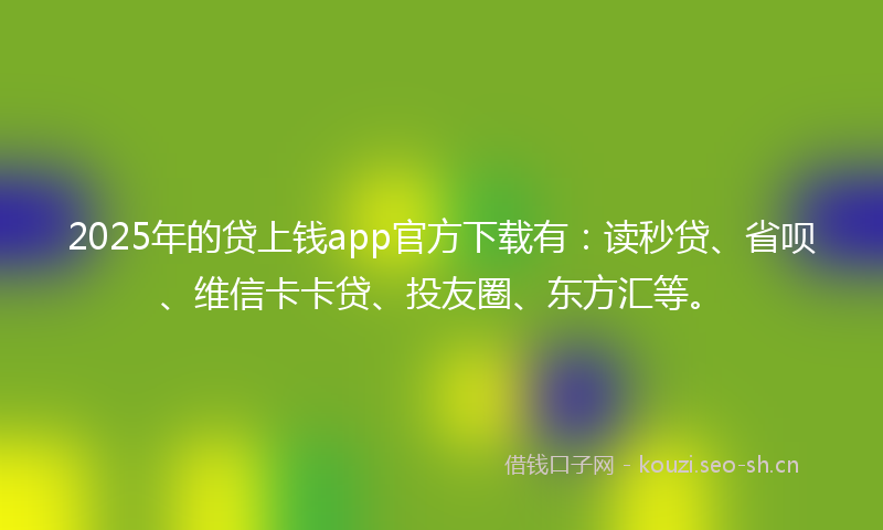 2025年的贷上钱app官方下载有：读秒贷、省呗、维信卡卡贷、投友圈、东方汇等。