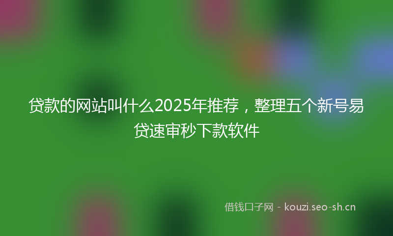 贷款的网站叫什么2025年推荐，整理五个新号易贷速审秒下款软件