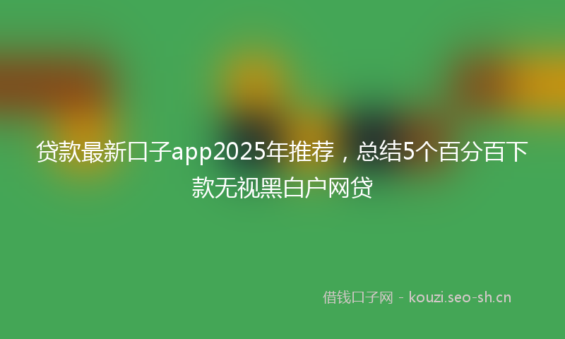 贷款最新口子app2025年推荐，总结5个百分百下款无视黑白户网贷
