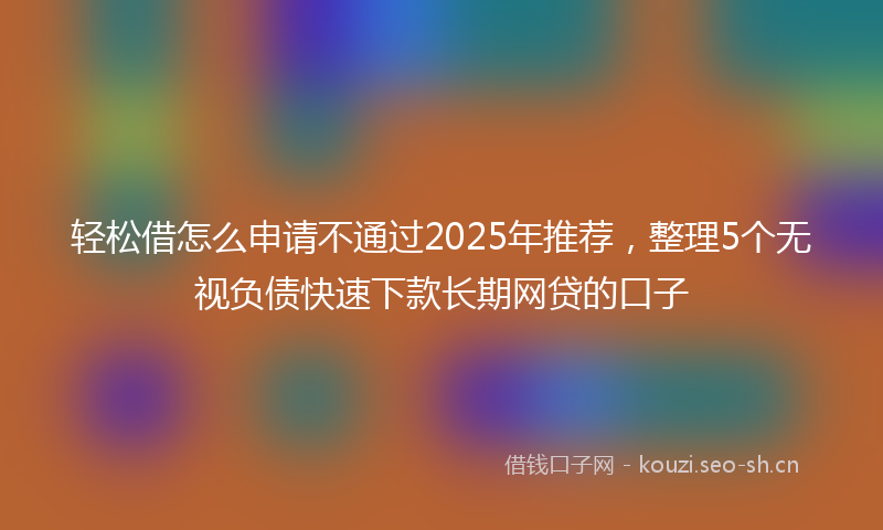 轻松借怎么申请不通过2025年推荐，整理5个无视负债快速下款长期网贷的口子