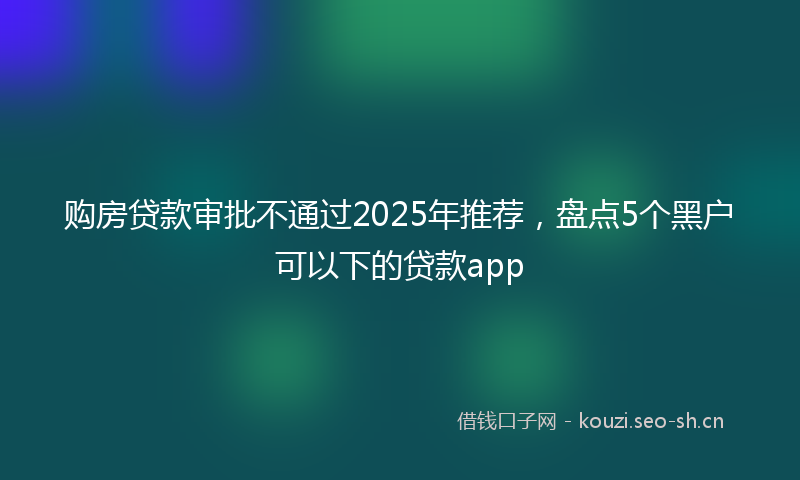 购房贷款审批不通过2025年推荐，盘点5个黑户可以下的贷款app