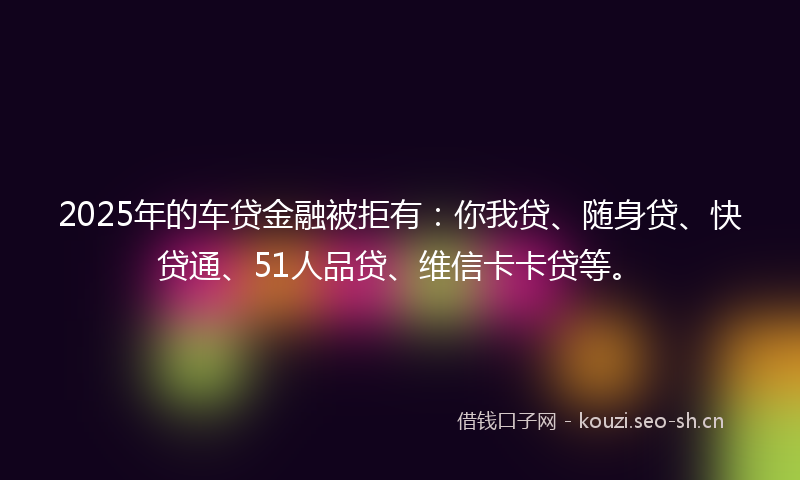 2025年的车贷金融被拒有:你我贷、随身贷、快贷通、51人品贷、维信卡卡贷等。